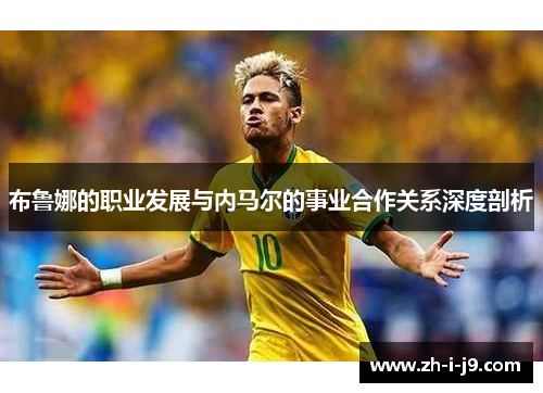 布鲁娜的职业发展与内马尔的事业合作关系深度剖析 布鲁娜的职业发展与内马尔的事业合作关系深度剖析