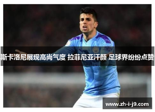 斯卡洛尼展现高尚气度 拉菲尼亚汗颜 足球界纷纷点赞