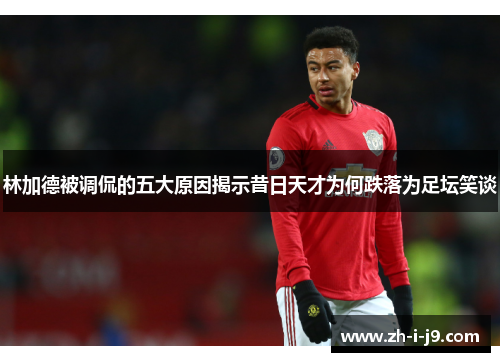 林加德被调侃的五大原因揭示昔日天才为何跌落为足坛笑谈 林加德被调侃的五大原因揭示昔日天才为何跌落为足坛笑谈