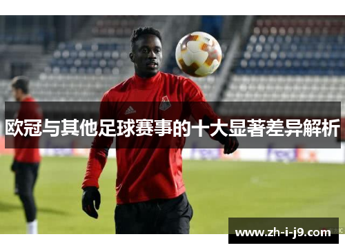 欧冠与其他足球赛事的十大显著差异解析 欧冠与其他足球赛事的十大显著差异解析