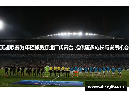 英超联赛为年轻球员打造广阔舞台 提供更多成长与发展机会