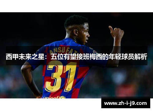 西甲未来之星:五位有望接班梅西的年轻球员解析 西甲未来之星:五位有望接班梅西的年轻球员解析