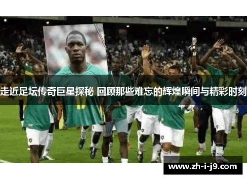 走近足坛传奇巨星探秘 回顾那些难忘的辉煌瞬间与精彩时刻 走近足坛传奇巨星探秘 回顾那些难忘的辉煌瞬间与精彩时刻