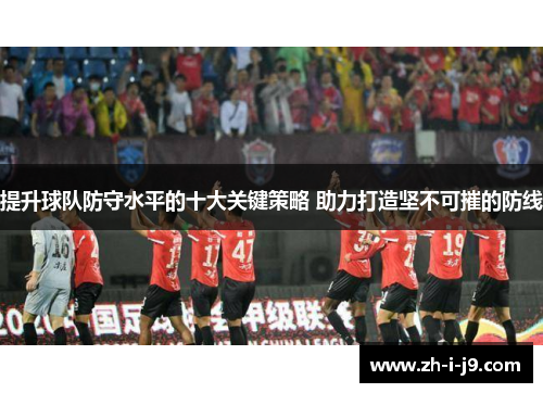 提升球队防守水平的十大关键策略 助力打造坚不可摧的防线 提升球队防守水平的十大关键策略 助力打造坚不可摧的防线
