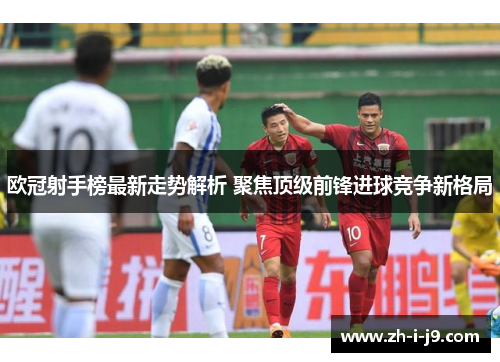 欧冠射手榜最新走势解析 聚焦顶级前锋进球竞争新格局