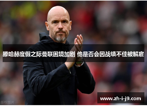 滕哈赫度假之际曼联困境加剧 他是否会因战绩不佳被解雇 滕哈赫度假之际曼联困境加剧 他是否会因战绩不佳被解雇