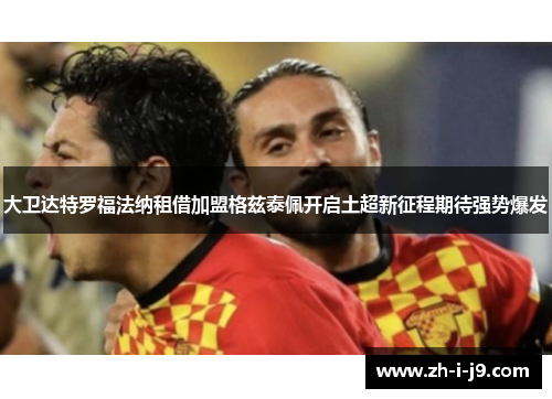 大卫达特罗福法纳租借加盟格兹泰佩开启土超新征程期待强势爆发 大卫达特罗福法纳租借加盟格兹泰佩开启土超新征程期待强势爆发
