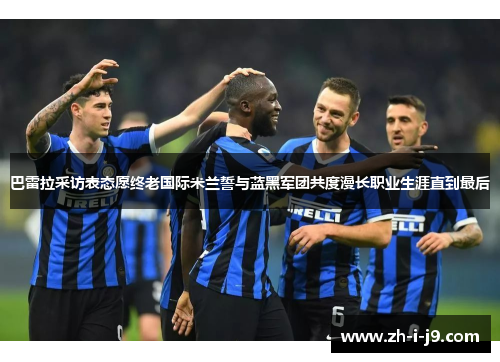 巴雷拉采访表态愿终老国际米兰誓与蓝黑军团共度漫长职业生涯直到最后 巴雷拉采访表态愿终老国际米兰誓与蓝黑军团共度漫长职业生涯直到最后