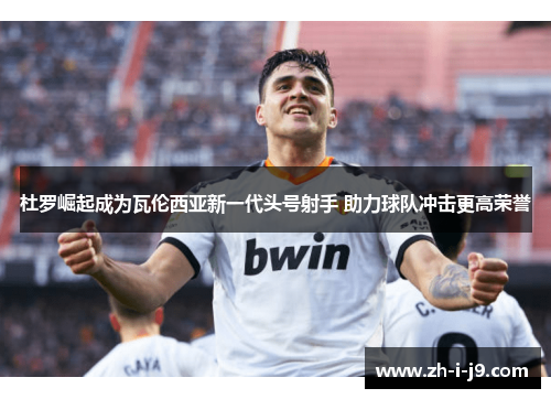 杜罗崛起成为瓦伦西亚新一代头号射手 助力球队冲击更高荣誉 杜罗崛起成为瓦伦西亚新一代头号射手 助力球队冲击更高荣誉