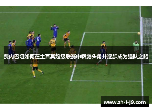 费内巴切如何在土耳其超级联赛中崭露头角并逐步成为强队之路
