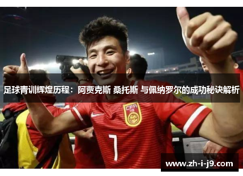 足球青训辉煌历程：阿贾克斯 桑托斯 与佩纳罗尔的成功秘诀解析