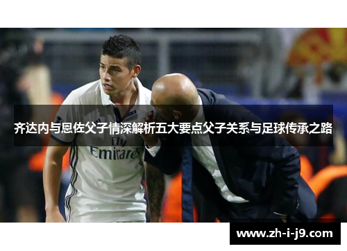 齐达内与恩佐父子情深解析五大要点父子关系与足球传承之路