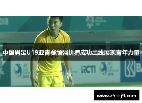 中国男足U19亚青赛顽强拼搏成功出线展现青年力量
