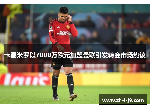 卡塞米罗以7000万欧元加盟曼联引发转会市场热议 卡塞米罗以7000万欧元加盟曼联引发转会市场热议