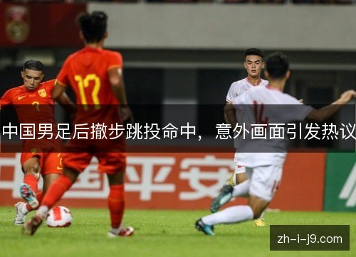 中国男足后撤步跳投命中，意外画面引发热议