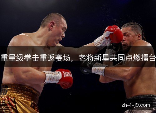 重量级拳击重返赛场，老将新星共同点燃擂台
