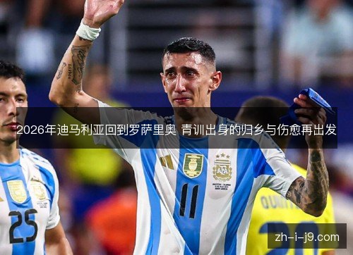 2026年迪马利亚回到罗萨里奥 青训出身的归乡与伤愈再出发 2026年迪马利亚回到罗萨里奥 青训出身的归乡与伤愈再出发